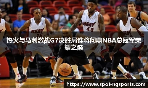 热火与马刺激战G7决胜局谁将问鼎NBA总冠军荣耀之巅